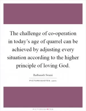 The challenge of co-operation in today’s age of quarrel can be achieved by adjusting every situation according to the higher principle of loving God Picture Quote #1