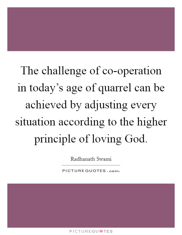 The challenge of co-operation in today's age of quarrel can be achieved by adjusting every situation according to the higher principle of loving God. Picture Quote #1