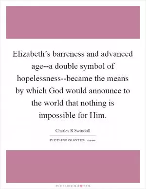Elizabeth’s barreness and advanced age--a double symbol of hopelessness--became the means by which God would announce to the world that nothing is impossible for Him Picture Quote #1
