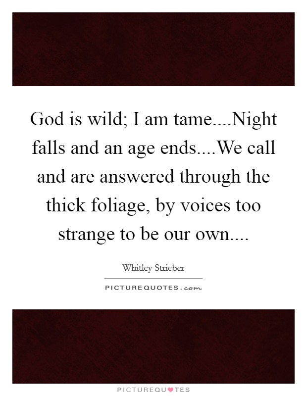 God is wild; I am tame....Night falls and an age ends....We call and are answered through the thick foliage, by voices too strange to be our own.... Picture Quote #1