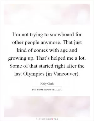 I’m not trying to snowboard for other people anymore. That just kind of comes with age and growing up. That’s helped me a lot. Some of that started right after the last Olympics (in Vancouver) Picture Quote #1