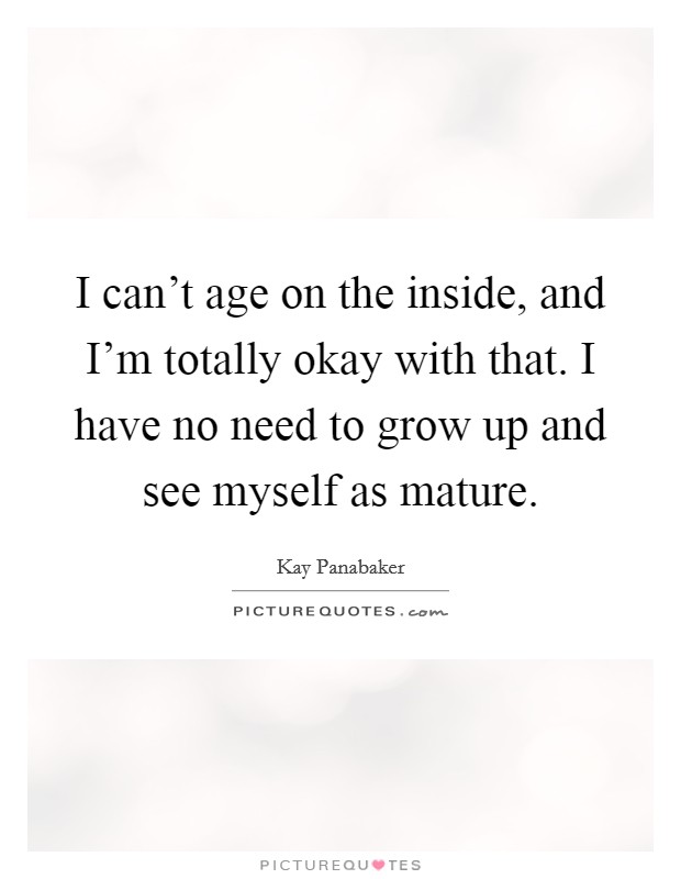 I can't age on the inside, and I'm totally okay with that. I have no need to grow up and see myself as mature. Picture Quote #1