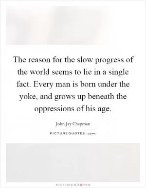 The reason for the slow progress of the world seems to lie in a single fact. Every man is born under the yoke, and grows up beneath the oppressions of his age Picture Quote #1