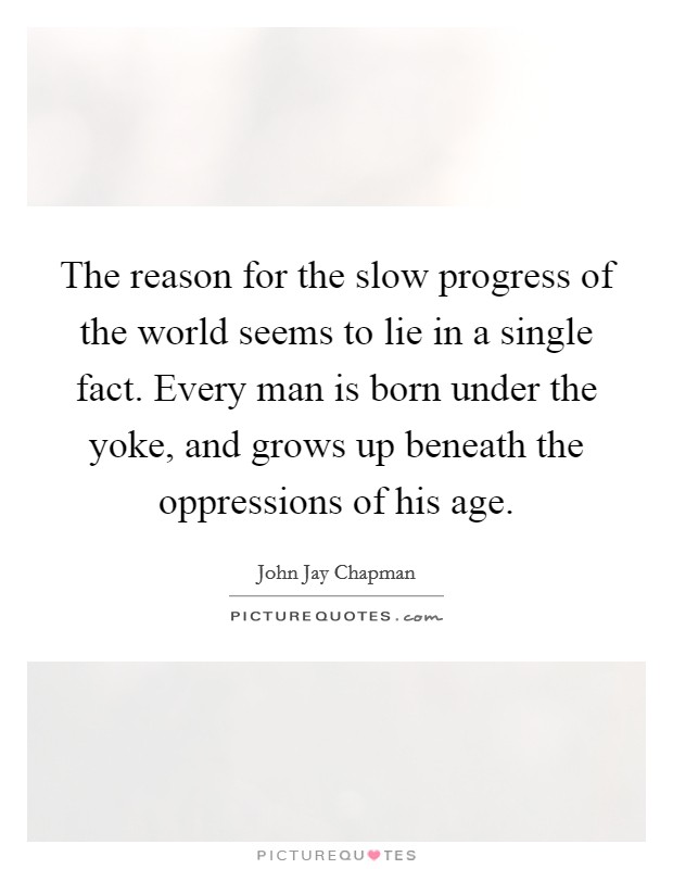 The reason for the slow progress of the world seems to lie in a single fact. Every man is born under the yoke, and grows up beneath the oppressions of his age. Picture Quote #1