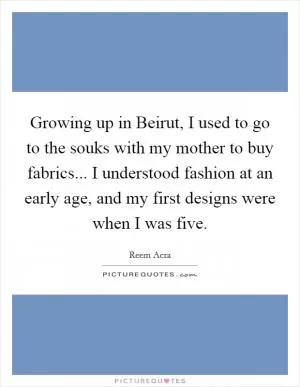 Growing up in Beirut, I used to go to the souks with my mother to buy fabrics... I understood fashion at an early age, and my first designs were when I was five Picture Quote #1