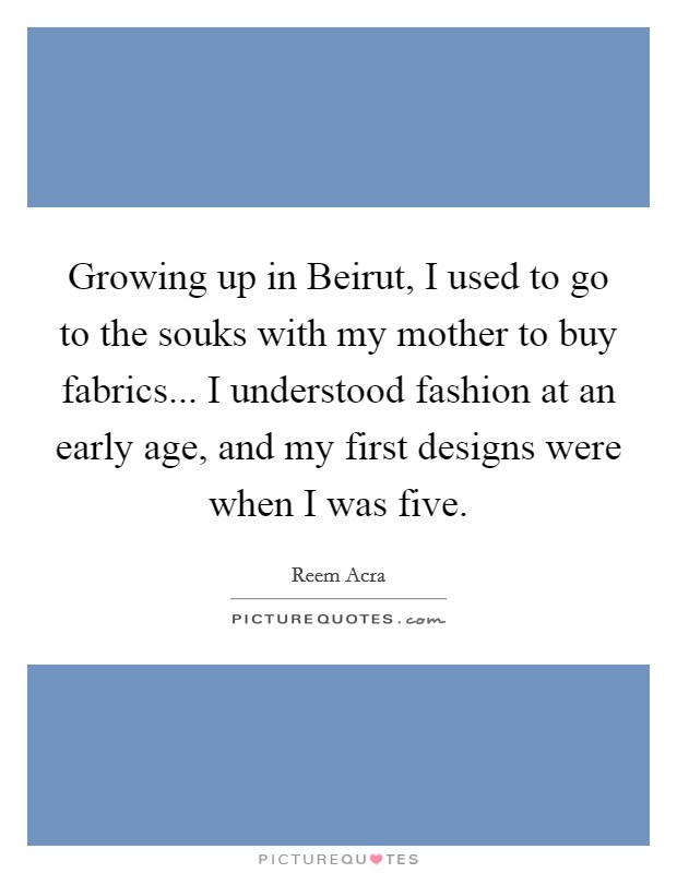 Growing up in Beirut, I used to go to the souks with my mother to buy fabrics... I understood fashion at an early age, and my first designs were when I was five. Picture Quote #1