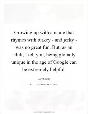 Growing up with a name that rhymes with turkey - and jerky - was no great fun. But, as an adult, I tell you, being globally unique in the age of Google can be extremely helpful Picture Quote #1