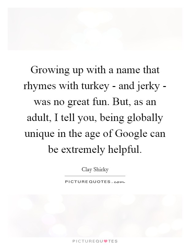 Growing up with a name that rhymes with turkey - and jerky - was no great fun. But, as an adult, I tell you, being globally unique in the age of Google can be extremely helpful. Picture Quote #1