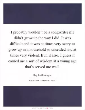 I probably wouldn’t be a songwriter if I didn’t grow up the way I did. It was difficult and it was at times very scary to grow up in a household so unsettled and at times very violent. But, it also, I guess it earned me a sort of wisdom at a young age that’s served me well Picture Quote #1