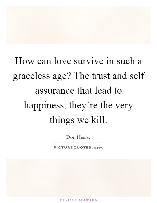How can love survive in such a graceless age? The trust and self assurance that lead to happiness, they're the very things we kill. Picture Quote #1