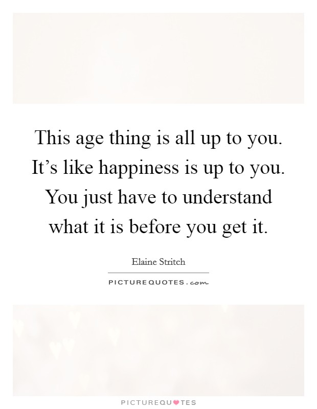 This age thing is all up to you. It's like happiness is up to you. You just have to understand what it is before you get it. Picture Quote #1