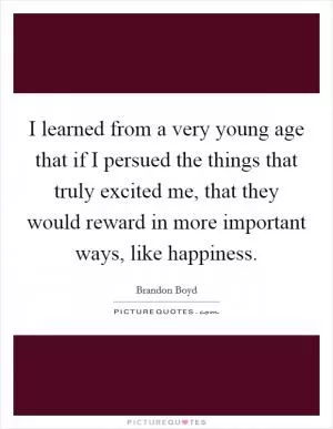 I learned from a very young age that if I persued the things that truly excited me, that they would reward in more important ways, like happiness Picture Quote #1