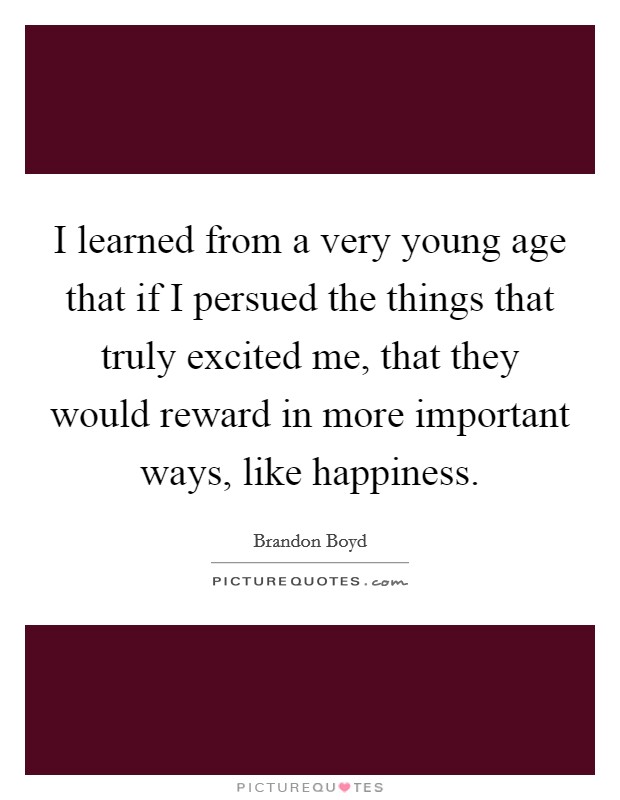 I learned from a very young age that if I persued the things that truly excited me, that they would reward in more important ways, like happiness. Picture Quote #1