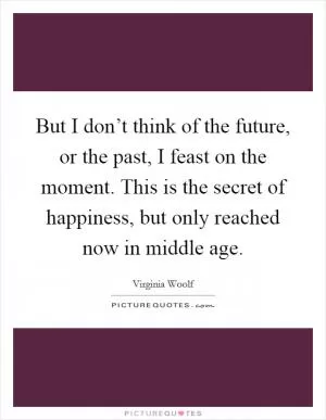 But I don’t think of the future, or the past, I feast on the moment. This is the secret of happiness, but only reached now in middle age Picture Quote #1