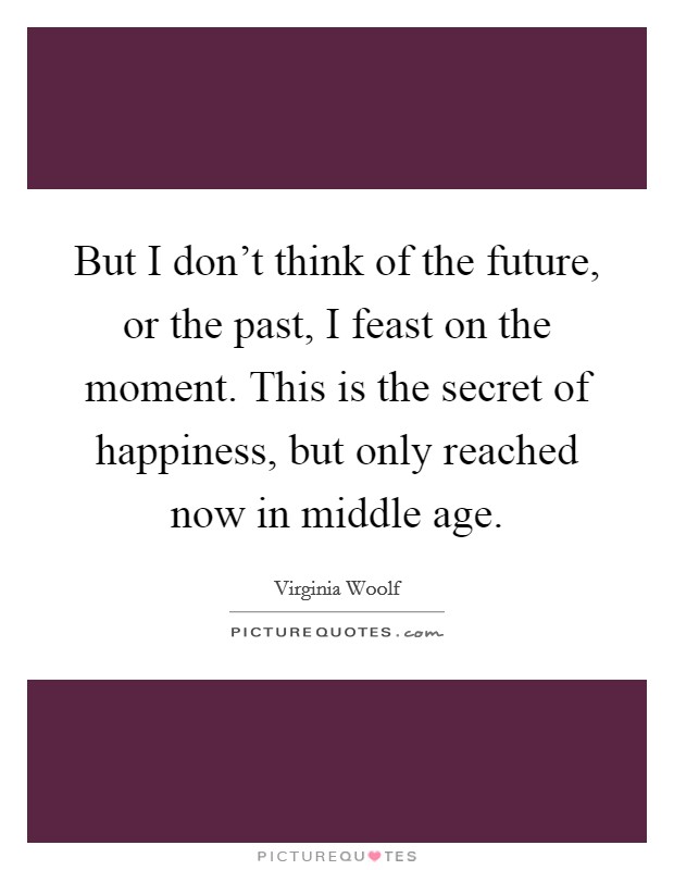 But I don't think of the future, or the past, I feast on the moment. This is the secret of happiness, but only reached now in middle age. Picture Quote #1