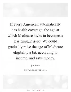 If every American automatically has health coverage, the age at which Medicare kicks in becomes a less fraught issue. We could gradually raise the age of Medicare eligibility a bit, according to income, and save money Picture Quote #1