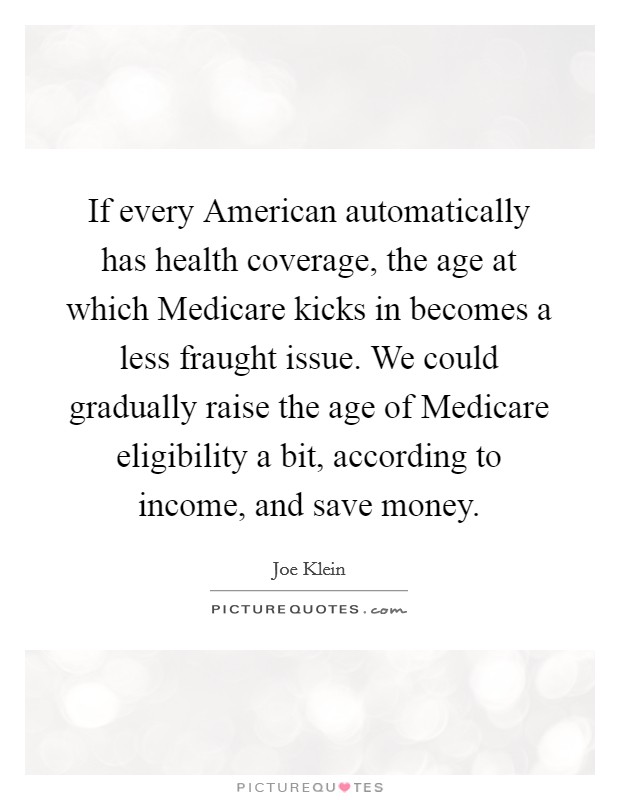 If every American automatically has health coverage, the age at which Medicare kicks in becomes a less fraught issue. We could gradually raise the age of Medicare eligibility a bit, according to income, and save money. Picture Quote #1
