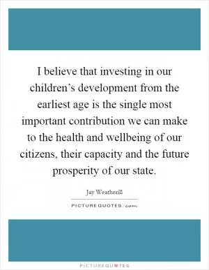 I believe that investing in our children’s development from the earliest age is the single most important contribution we can make to the health and wellbeing of our citizens, their capacity and the future prosperity of our state Picture Quote #1