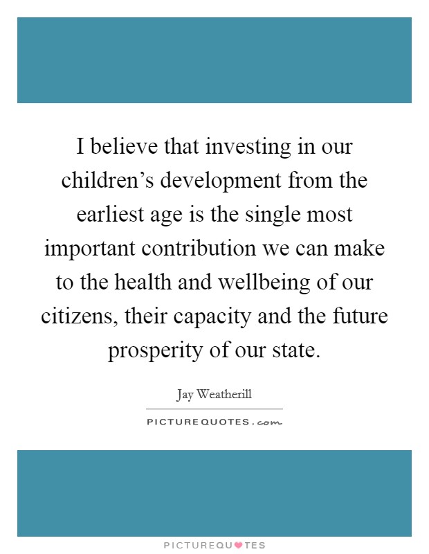 I believe that investing in our children's development from the earliest age is the single most important contribution we can make to the health and wellbeing of our citizens, their capacity and the future prosperity of our state. Picture Quote #1