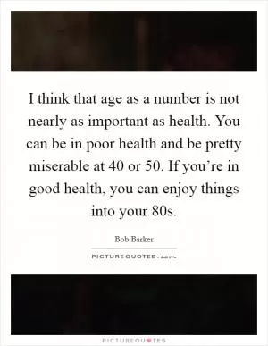 I think that age as a number is not nearly as important as health. You can be in poor health and be pretty miserable at 40 or 50. If you’re in good health, you can enjoy things into your 80s Picture Quote #1