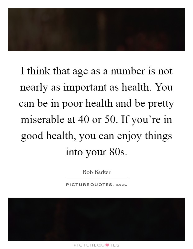 I think that age as a number is not nearly as important as health. You can be in poor health and be pretty miserable at 40 or 50. If you're in good health, you can enjoy things into your 80s. Picture Quote #1