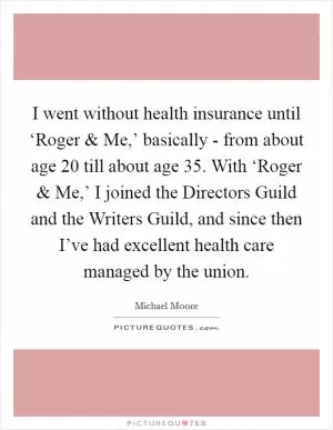 I went without health insurance until ‘Roger and Me,’ basically - from about age 20 till about age 35. With ‘Roger and Me,’ I joined the Directors Guild and the Writers Guild, and since then I’ve had excellent health care managed by the union Picture Quote #1