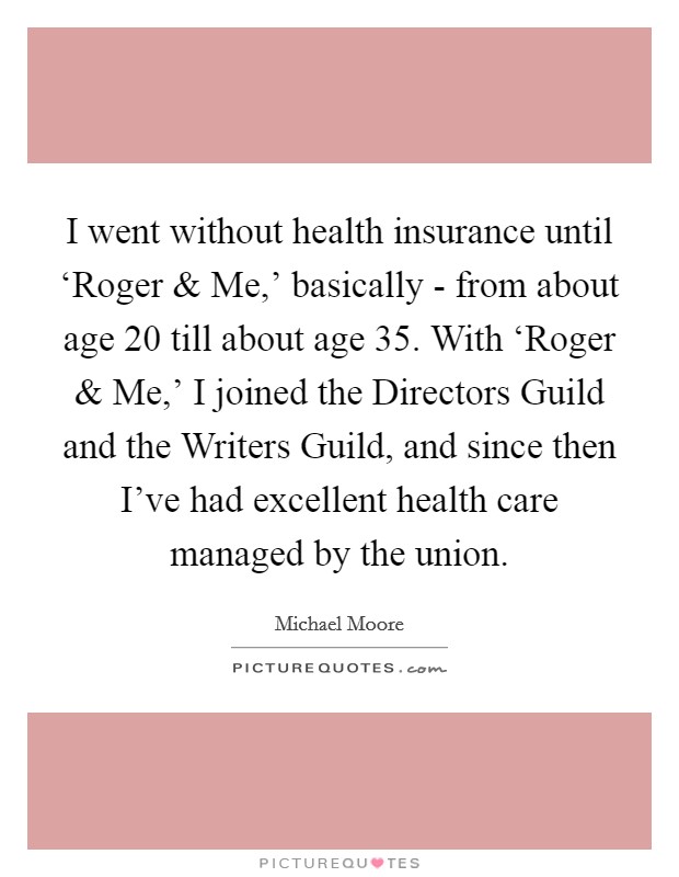 I went without health insurance until ‘Roger and Me,' basically - from about age 20 till about age 35. With ‘Roger and Me,' I joined the Directors Guild and the Writers Guild, and since then I've had excellent health care managed by the union. Picture Quote #1