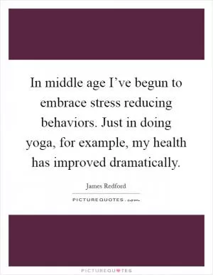 In middle age I’ve begun to embrace stress reducing behaviors. Just in doing yoga, for example, my health has improved dramatically Picture Quote #1