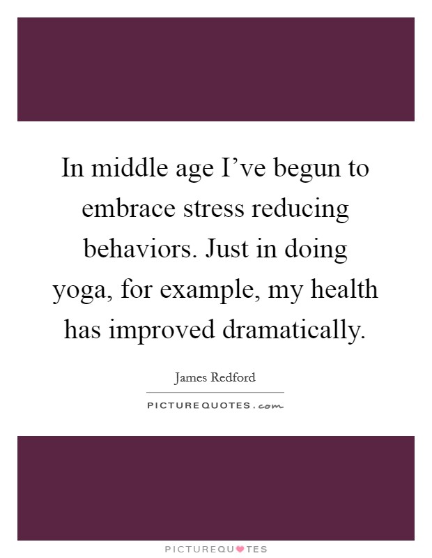 In middle age I've begun to embrace stress reducing behaviors. Just in doing yoga, for example, my health has improved dramatically. Picture Quote #1