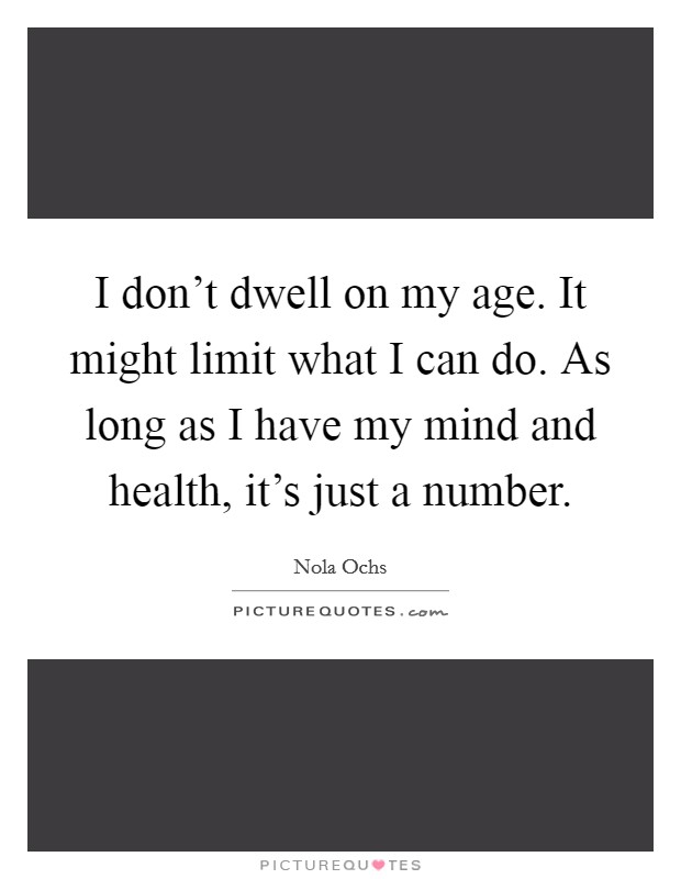 I don't dwell on my age. It might limit what I can do. As long as I have my mind and health, it's just a number. Picture Quote #1
