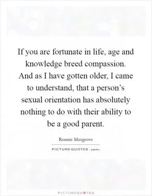 If you are fortunate in life, age and knowledge breed compassion. And as I have gotten older, I came to understand, that a person’s sexual orientation has absolutely nothing to do with their ability to be a good parent Picture Quote #1