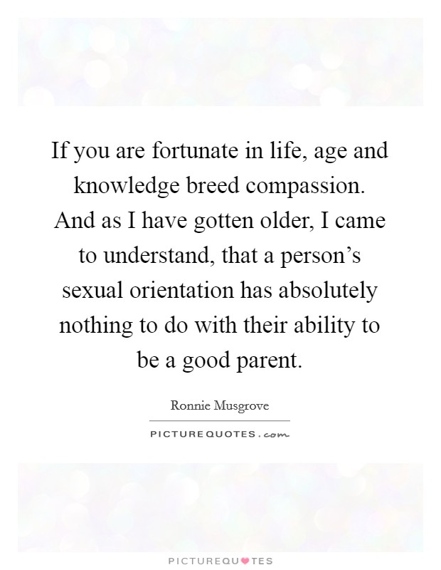 If you are fortunate in life, age and knowledge breed compassion. And as I have gotten older, I came to understand, that a person's sexual orientation has absolutely nothing to do with their ability to be a good parent. Picture Quote #1