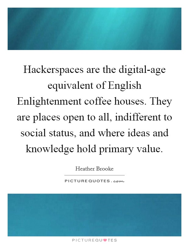 Hackerspaces are the digital-age equivalent of English Enlightenment coffee houses. They are places open to all, indifferent to social status, and where ideas and knowledge hold primary value. Picture Quote #1