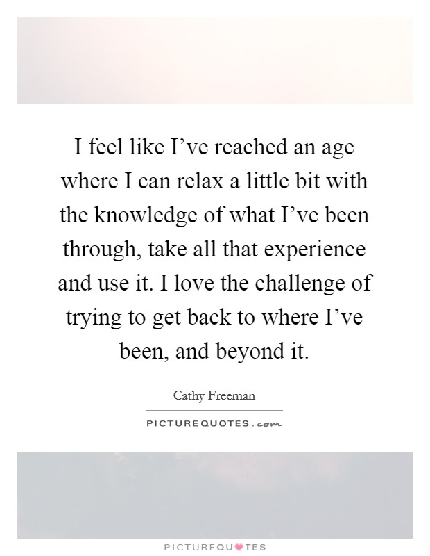 I feel like I've reached an age where I can relax a little bit with the knowledge of what I've been through, take all that experience and use it. I love the challenge of trying to get back to where I've been, and beyond it. Picture Quote #1