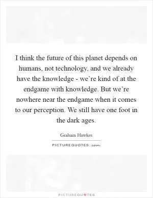 I think the future of this planet depends on humans, not technology, and we already have the knowledge - we’re kind of at the endgame with knowledge. But we’re nowhere near the endgame when it comes to our perception. We still have one foot in the dark ages Picture Quote #1