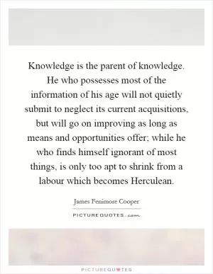 Knowledge is the parent of knowledge. He who possesses most of the information of his age will not quietly submit to neglect its current acquisitions, but will go on improving as long as means and opportunities offer; while he who finds himself ignorant of most things, is only too apt to shrink from a labour which becomes Herculean Picture Quote #1