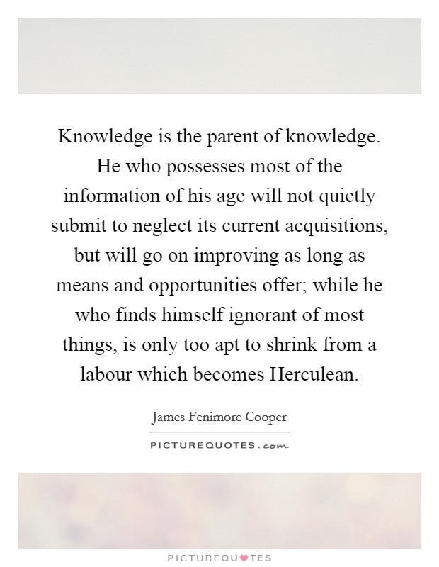 Knowledge is the parent of knowledge. He who possesses most of the information of his age will not quietly submit to neglect its current acquisitions, but will go on improving as long as means and opportunities offer; while he who finds himself ignorant of most things, is only too apt to shrink from a labour which becomes Herculean. Picture Quote #1
