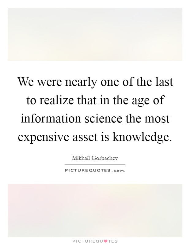 We were nearly one of the last to realize that in the age of information science the most expensive asset is knowledge. Picture Quote #1
