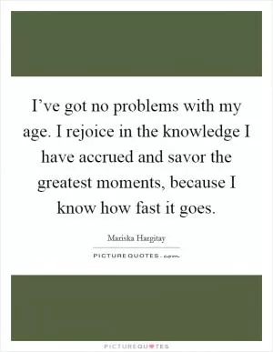 I’ve got no problems with my age. I rejoice in the knowledge I have accrued and savor the greatest moments, because I know how fast it goes Picture Quote #1