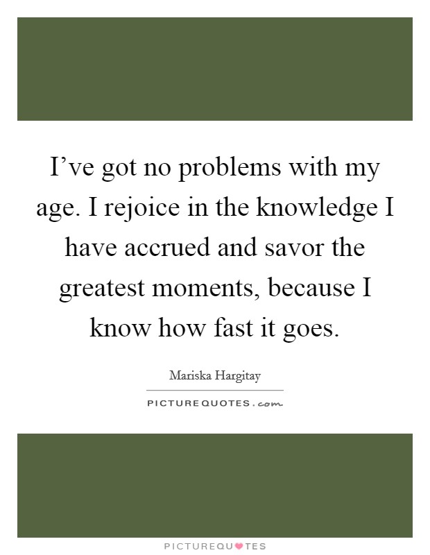 I've got no problems with my age. I rejoice in the knowledge I have accrued and savor the greatest moments, because I know how fast it goes. Picture Quote #1