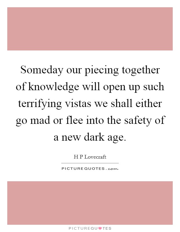 Someday our piecing together of knowledge will open up such terrifying vistas we shall either go mad or flee into the safety of a new dark age. Picture Quote #1