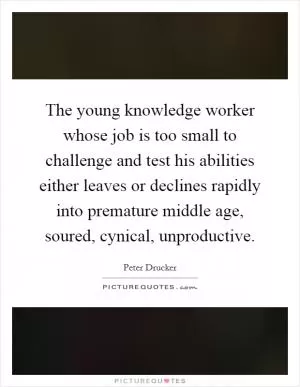 The young knowledge worker whose job is too small to challenge and test his abilities either leaves or declines rapidly into premature middle age, soured, cynical, unproductive Picture Quote #1