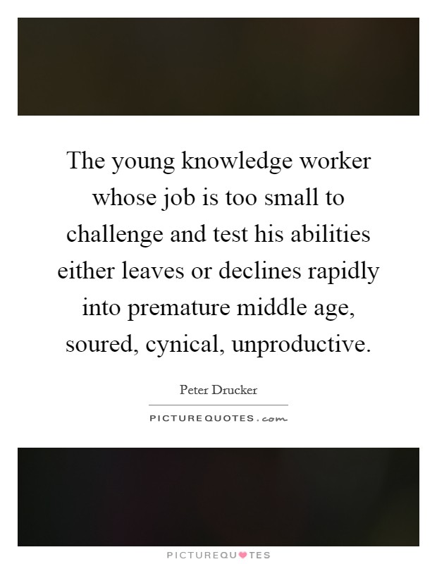 The young knowledge worker whose job is too small to challenge and test his abilities either leaves or declines rapidly into premature middle age, soured, cynical, unproductive. Picture Quote #1