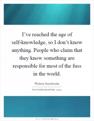 I’ve reached the age of self-knowledge, so I don’t know anything. People who claim that they know something are responsible for most of the fuss in the world Picture Quote #1