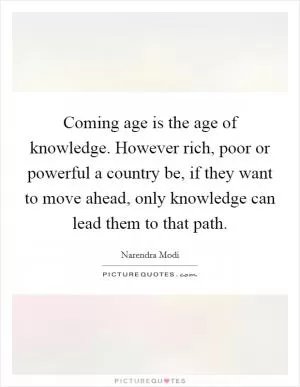 Coming age is the age of knowledge. However rich, poor or powerful a country be, if they want to move ahead, only knowledge can lead them to that path Picture Quote #1