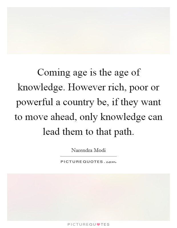 Coming age is the age of knowledge. However rich, poor or powerful a country be, if they want to move ahead, only knowledge can lead them to that path. Picture Quote #1