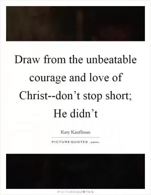 Draw from the unbeatable courage and love of Christ--don’t stop short; He didn’t Picture Quote #1