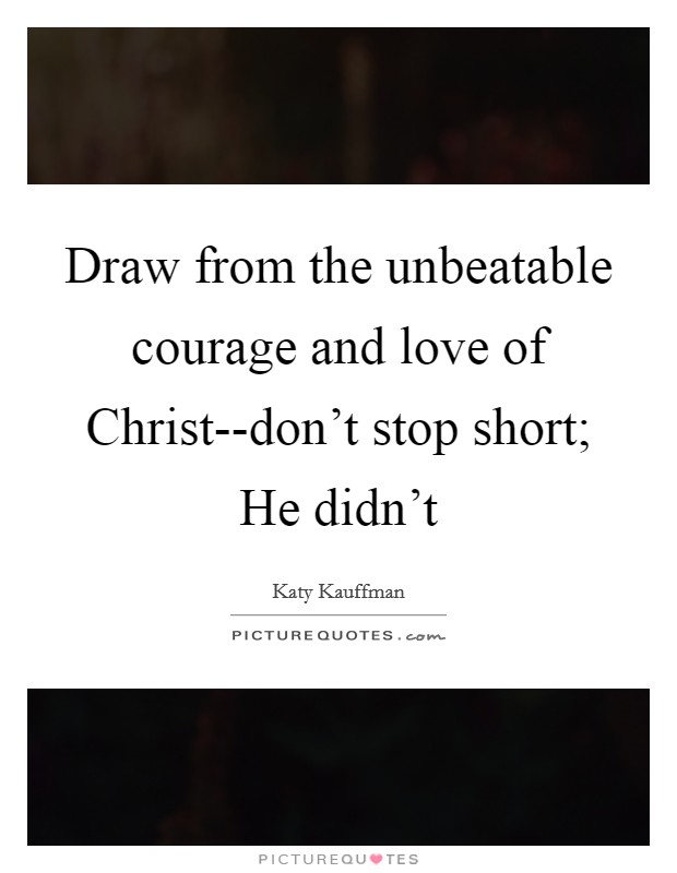 Draw from the unbeatable courage and love of Christ--don't stop short; He didn't Picture Quote #1