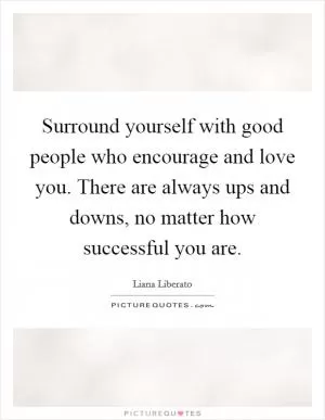 Surround yourself with good people who encourage and love you. There are always ups and downs, no matter how successful you are Picture Quote #1