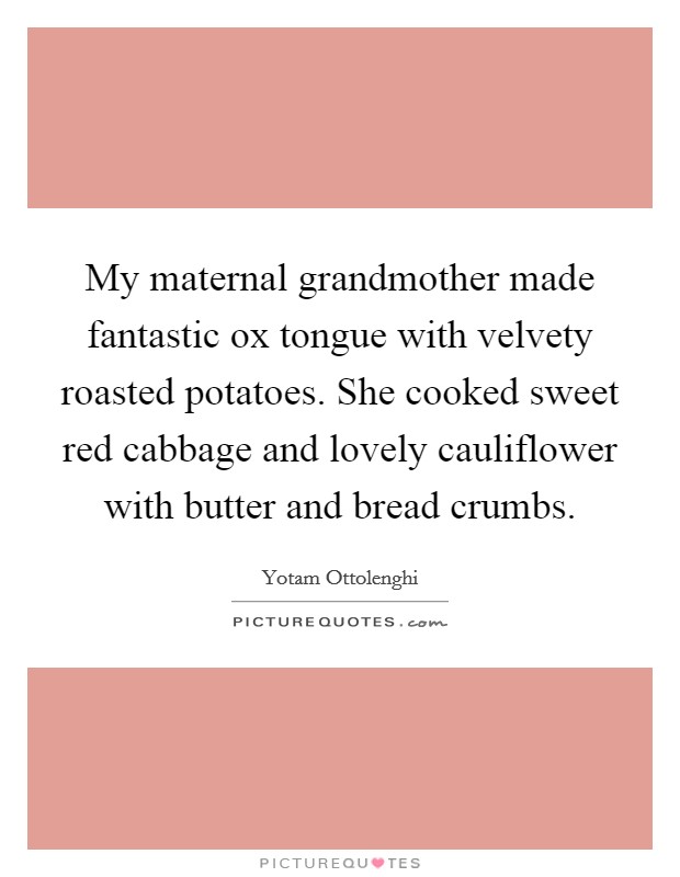 My maternal grandmother made fantastic ox tongue with velvety roasted potatoes. She cooked sweet red cabbage and lovely cauliflower with butter and bread crumbs. Picture Quote #1